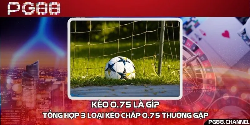 Kèo 0.75 là gì? Tổng hợp 3 loại kèo chấp 0.75 thường gặp